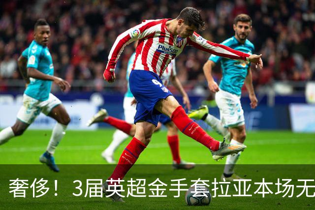 奢侈！3届英超金手套拉亚本场无缘先发，乌奈西蒙仍是西班牙一门